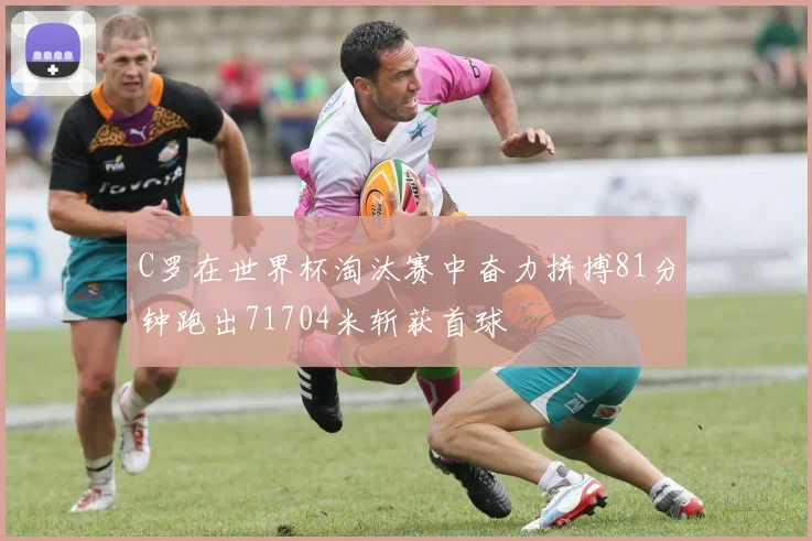 C罗在世界杯淘汰赛中奋力拼搏81分钟跑出71704米斩获首球