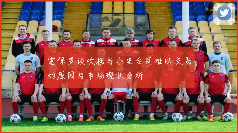 富保罗谈吹杨与小里合同难以交易的原因与市场现状分析
