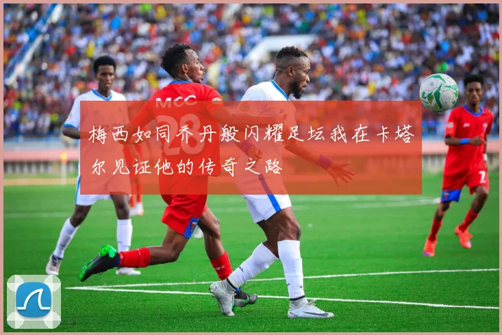 梅西如同乔丹般闪耀足坛我在卡塔尔见证他的传奇之路