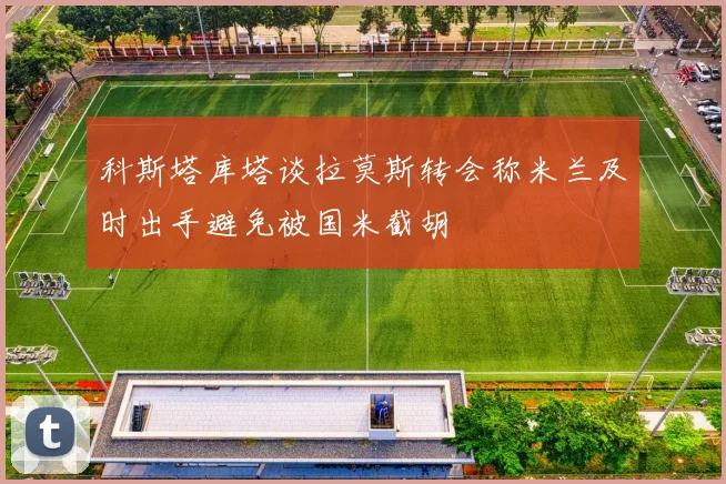 科斯塔库塔谈拉莫斯转会称米兰及时出手避免被国米截胡
