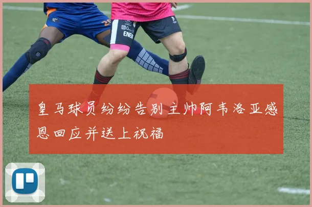 皇马球员纷纷告别主帅阿韦洛亚感恩回应并送上祝福