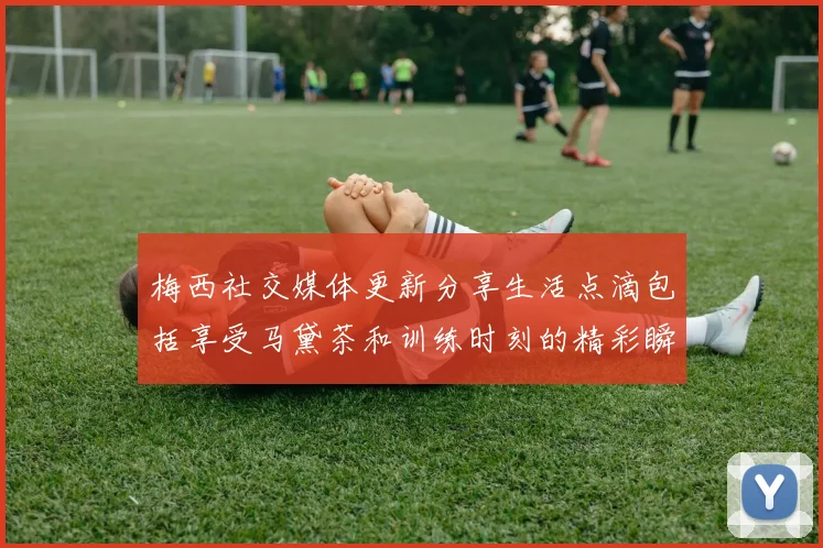 梅西社交媒体更新分享生活点滴包括享受马黛茶和训练时刻的精彩瞬间