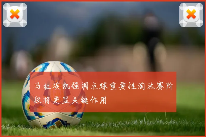 马杜埃凯强调点球重要性淘汰赛阶段将更显关键作用