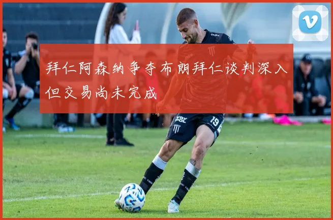 拜仁阿森纳争夺布朗拜仁谈判深入但交易尚未完成