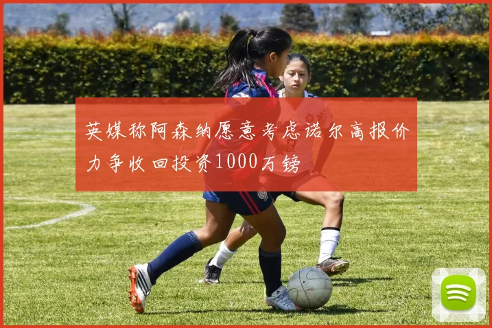 英媒称阿森纳愿意考虑诺尔高报价力争收回投资1000万镑
