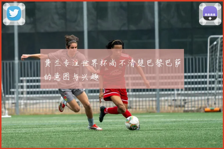 费兰专注世界杯尚不清楚巴黎巴萨的意图与兴趣
