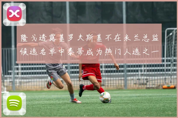 隆戈透露基罗夫斯基不在米兰总监候选名单中泰蒂成为热门人选之一
