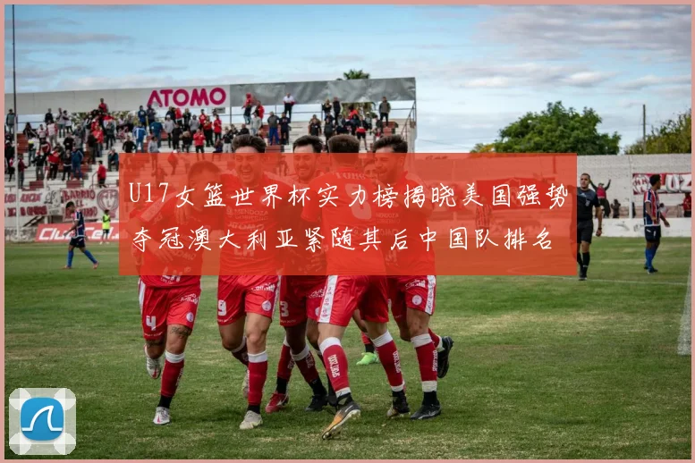 U17女篮世界杯实力榜揭晓美国强势夺冠澳大利亚紧随其后中国队排名第十