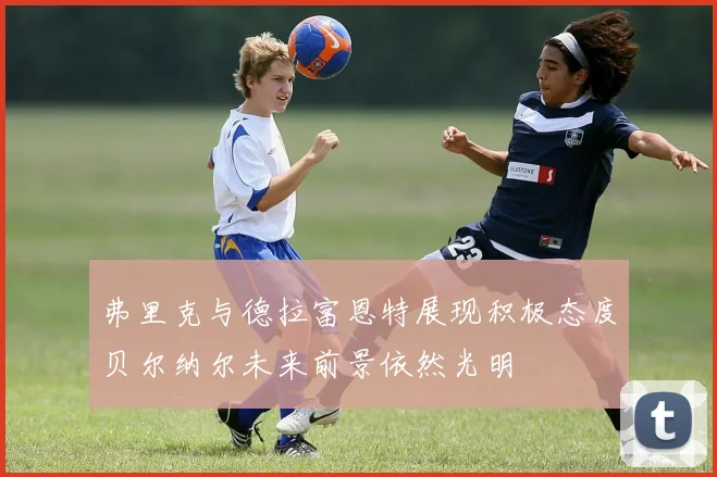 弗里克与德拉富恩特展现积极态度贝尔纳尔未来前景依然光明
