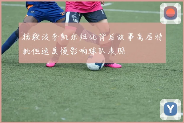 杨毅谈李凯尔归化背后故事高层特批但速度慢影响球队表现
