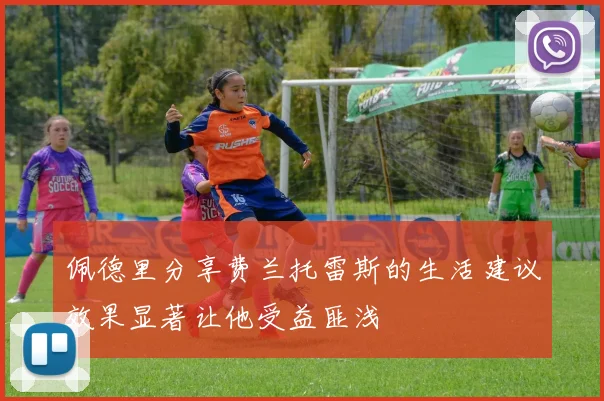 佩德里分享费兰托雷斯的生活建议效果显著让他受益匪浅