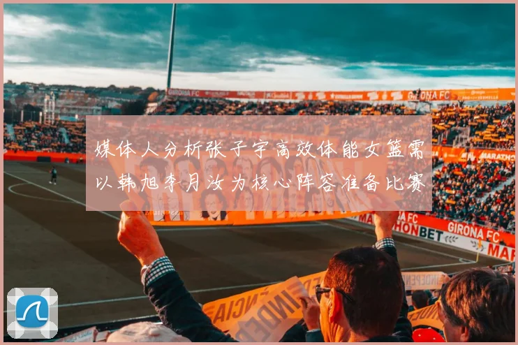 媒体人分析张子宇高效体能女篮需以韩旭李月汝为核心阵容准备比赛