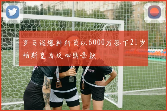 罗马诺爆料科莫以6000万签下21岁帕斯皇马设回购条款
