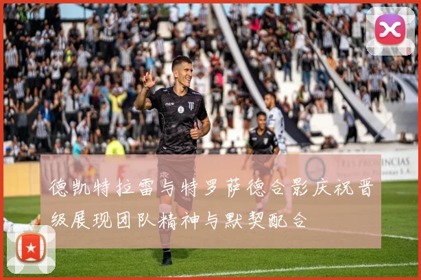 德凯特拉雷与特罗萨德合影庆祝晋级展现团队精神与默契配合