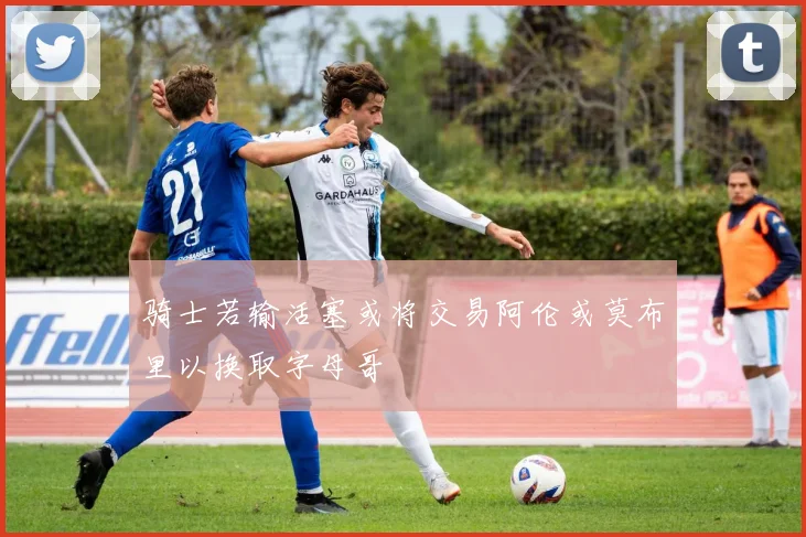 骑士若输活塞或将交易阿伦或莫布里以换取字母哥