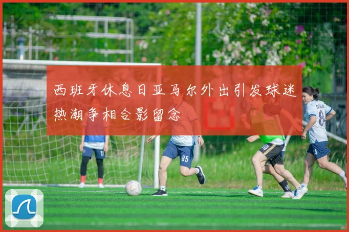 西班牙休息日亚马尔外出引发球迷热潮争相合影留念