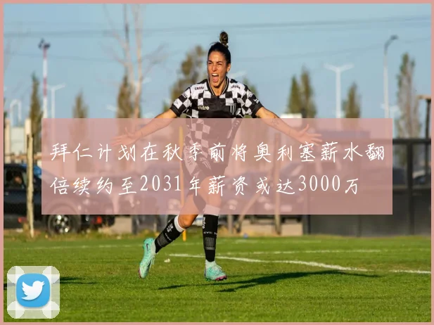 拜仁计划在秋季前将奥利塞薪水翻倍续约至2031年薪资或达3000万