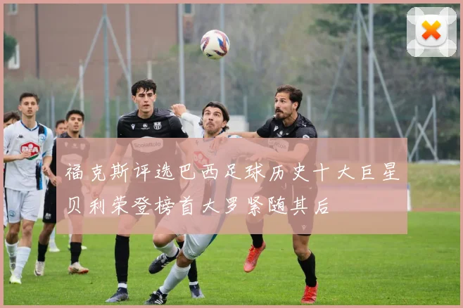 福克斯评选巴西足球历史十大巨星贝利荣登榜首大罗紧随其后