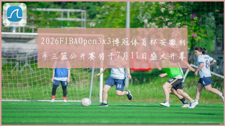 2026FIBAOpen3x3博冠体育杯安徽利辛三篮公开赛将于7月11日盛大开幕