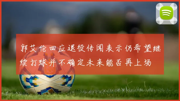 郭艾伦回应退役传闻表示仍希望继续打球并不确定未来能否再上场