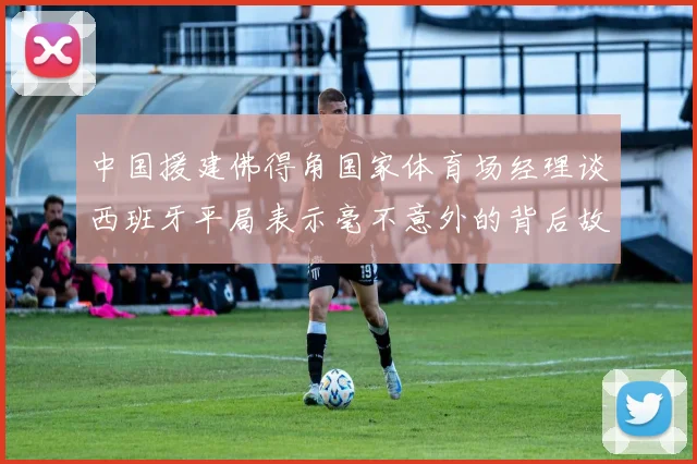 中国援建佛得角国家体育场经理谈西班牙平局表示毫不意外的背后故事