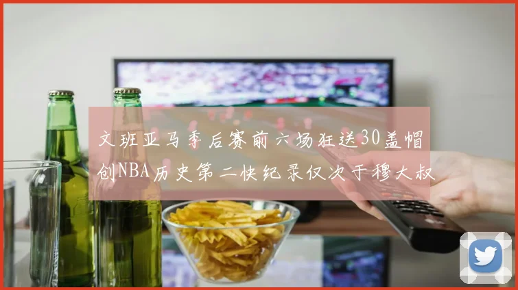 文班亚马季后赛前六场狂送30盖帽创NBA历史第二快纪录仅次于穆大叔的五场表现