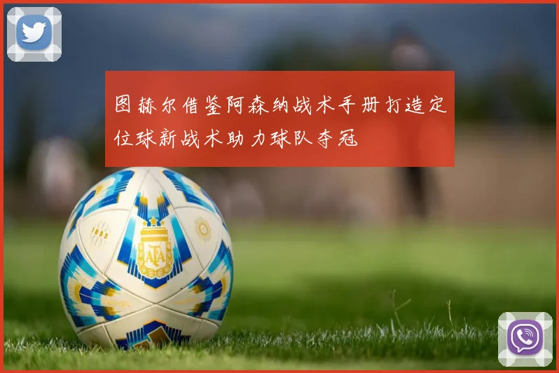 图赫尔借鉴阿森纳战术手册打造定位球新战术助力球队夺冠