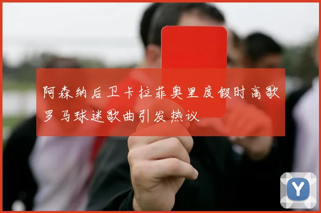 阿森纳后卫卡拉菲奥里度假时高歌罗马球迷歌曲引发热议