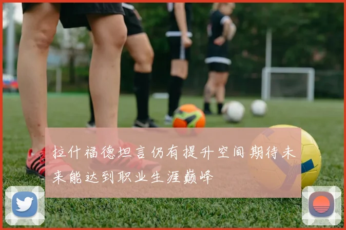 拉什福德坦言仍有提升空间期待未来能达到职业生涯巅峰