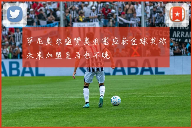 萨尼奥尔盛赞奥利塞应获金球奖称未来加盟皇马也不晚