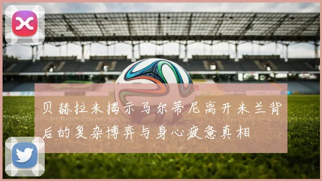 贝赫拉米揭示马尔蒂尼离开米兰背后的复杂博弈与身心疲惫真相