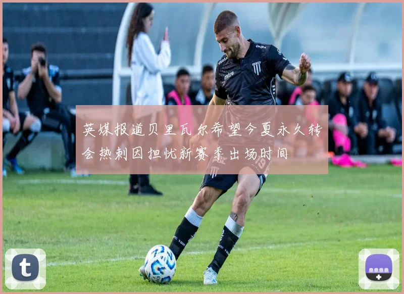 英媒报道贝里瓦尔希望今夏永久转会热刺因担忧新赛季出场时间
