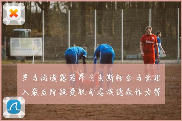罗马诺透露若昂戈麦斯转会马竞进入最后阶段曼联考虑埃德森作为替代人选