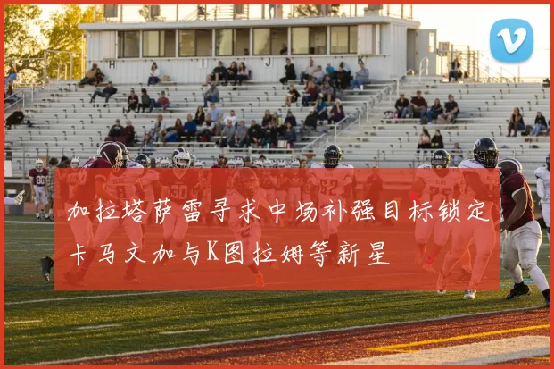 加拉塔萨雷寻求中场补强目标锁定卡马文加与K图拉姆等新星