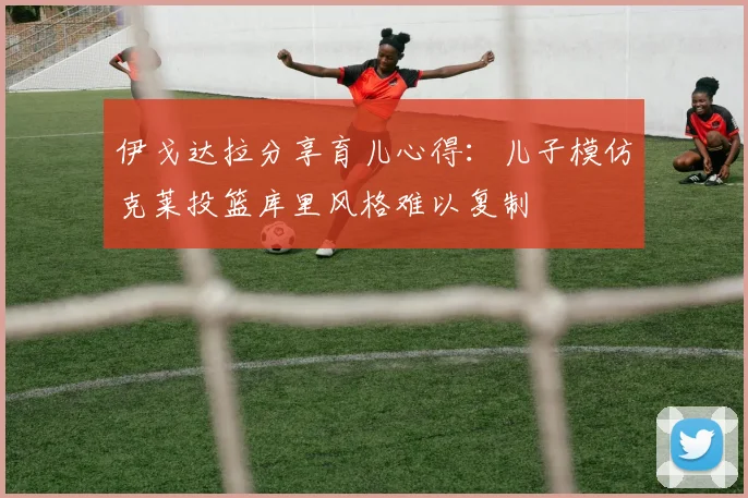 伊戈达拉分享育儿心得：儿子模仿克莱投篮库里风格难以复制