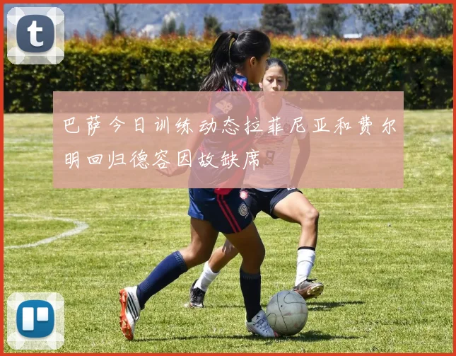 巴萨今日训练动态拉菲尼亚和费尔明回归德容因故缺席