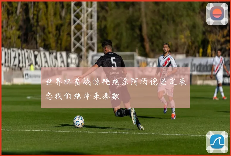 世界杯首战惊艳绝杀阿玛德坚定表态我们绝非来凑数