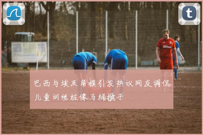 巴西与埃及角旗引发热议网友调侃儿童训练桩像马桶搋子
