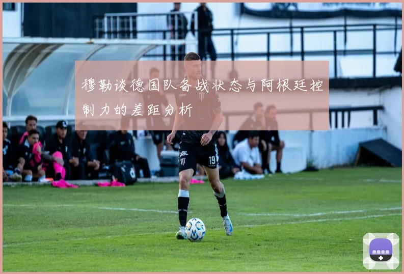 穆勒谈德国队备战状态与阿根廷控制力的差距分析
